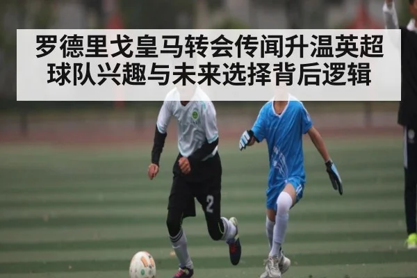 罗德里戈皇马转会传闻升温英超球队兴趣与未来选择背后逻辑