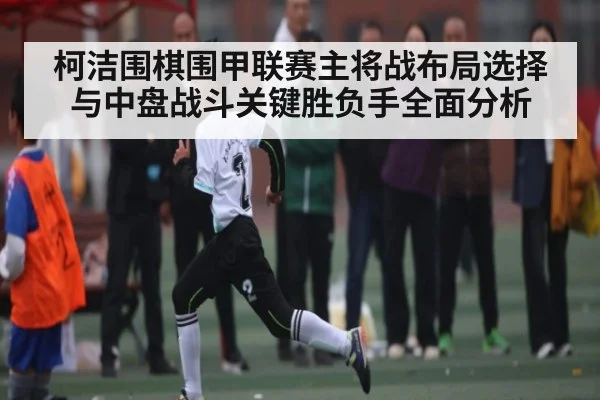 柯洁围棋围甲联赛主将战布局选择与中盘战斗关键胜负手全面分析